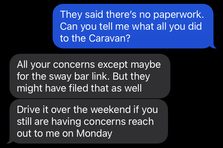 A text exchange.Me: They said there's no paperwork. Can you tell me what all ou did to the Caravan?Matt: All your concerns except maybe for the sway bar link. But they might have filed that as well. Drive it over the weekend if you are still having concerns reach out to me on Monday.
