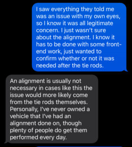 Me telling Matt that I saw all the issues with my own eyes. Him telling me, again, that the alignment wasn't necessary and the issue would come from the tie rods, and that he's never given any of the vehicles he owned an alignment.